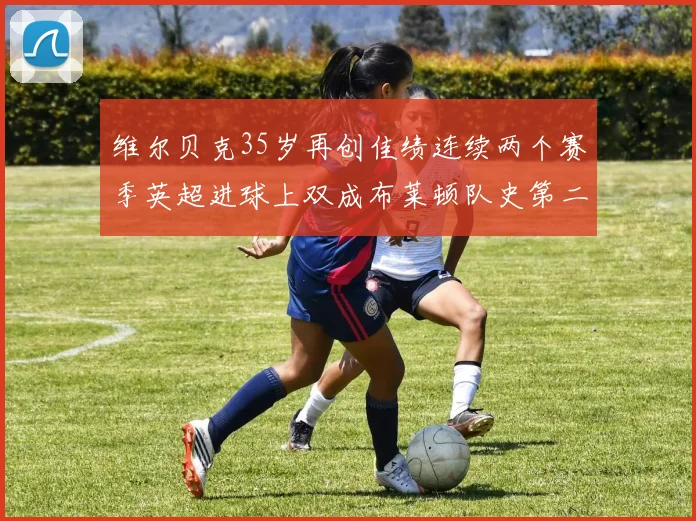 维尔贝克35岁再创佳绩连续两个赛季英超进球上双成布莱顿队史第二人