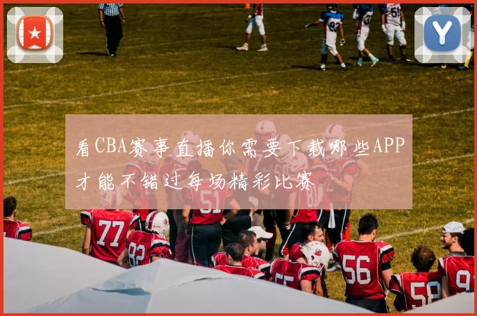 看CBA赛事直播你需要下载哪些APP才能不错过每场精彩比赛