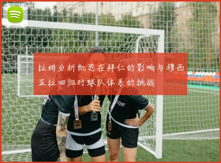 拉姆分析凯恩在拜仁的影响与穆西亚拉回归对球队体系的挑战