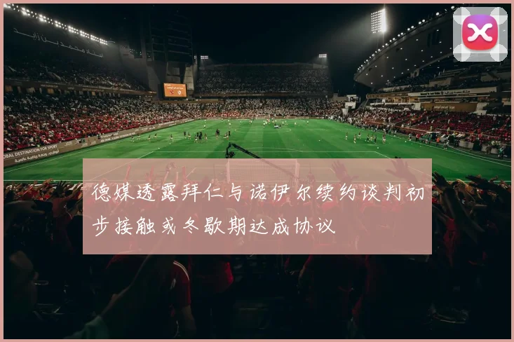 德媒透露拜仁与诺伊尔续约谈判初步接触或冬歇期达成协议