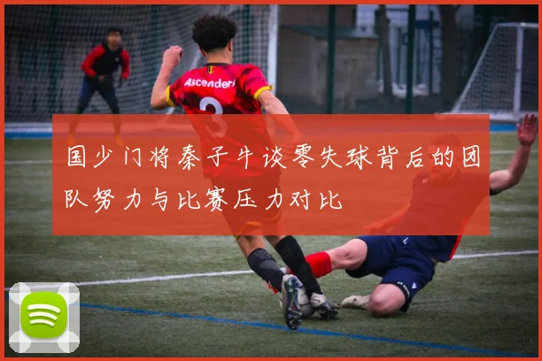 国少门将秦子牛谈零失球背后的团队努力与比赛压力对比