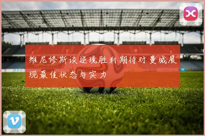 维尼修斯谈逆境胜利期待对曼城展现最佳状态与实力