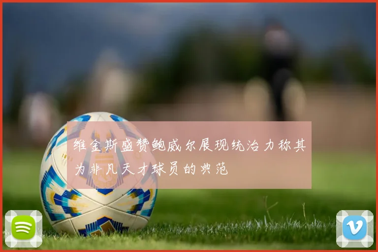 维金斯盛赞鲍威尔展现统治力称其为非凡天才球员的典范