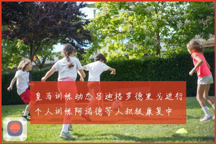 皇马训练动态吕迪格罗德里戈进行个人训练阿诺德等人积极康复中