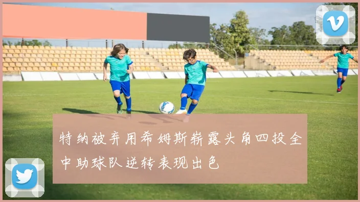 特纳被弃用希姆斯崭露头角四投全中助球队逆转表现出色