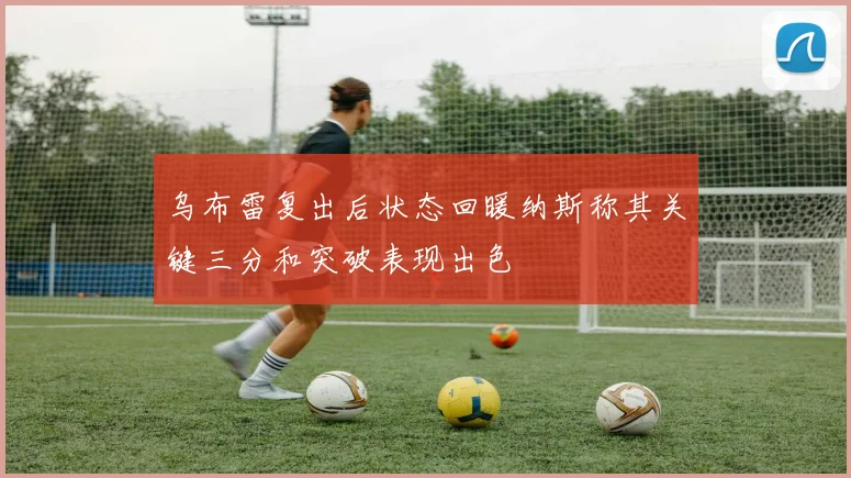 乌布雷复出后状态回暖纳斯称其关键三分和突破表现出色