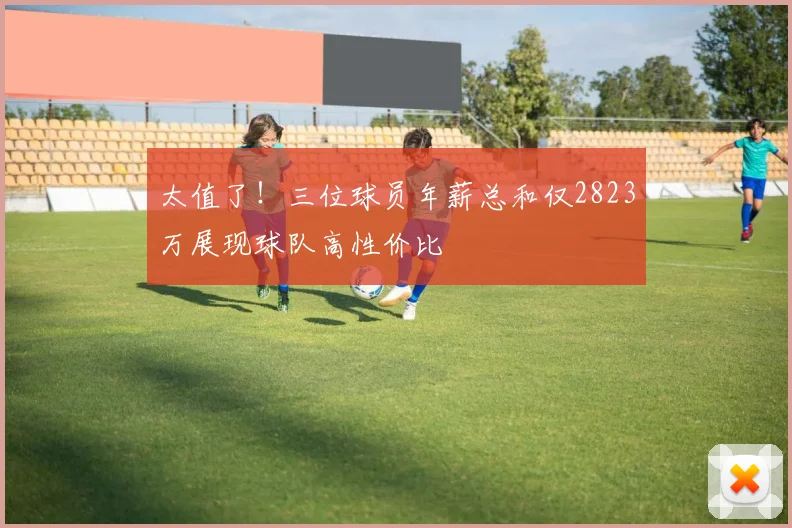 太值了！三位球员年薪总和仅2823万展现球队高性价比