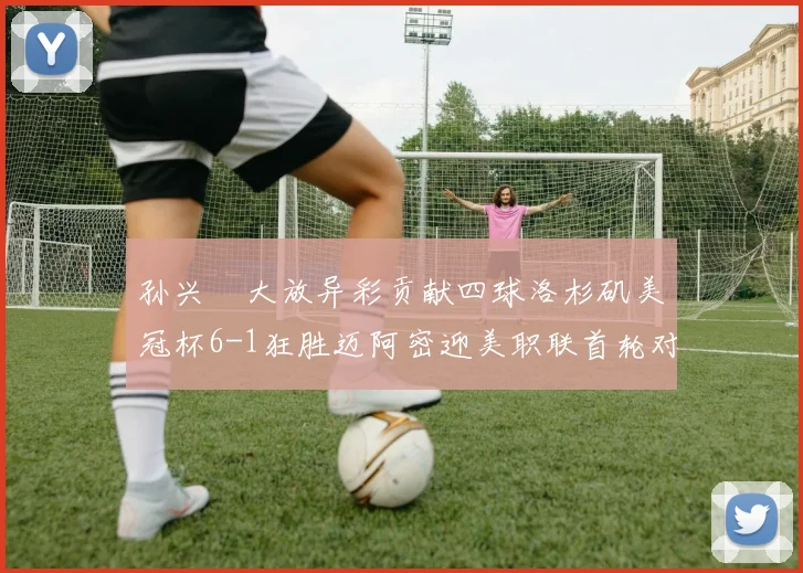 孙兴慜大放异彩贡献四球洛杉矶美冠杯6-1狂胜迈阿密迎美职联首轮对决