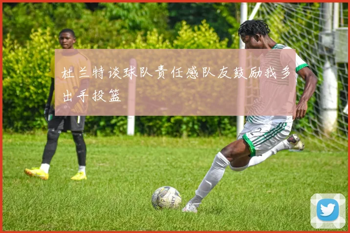 杜兰特谈球队责任感队友鼓励我多出手投篮