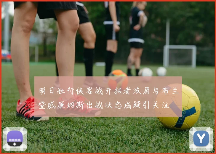 明日独行侠客战开拓者浓眉与布兰登威廉姆斯出战状态成疑引关注
