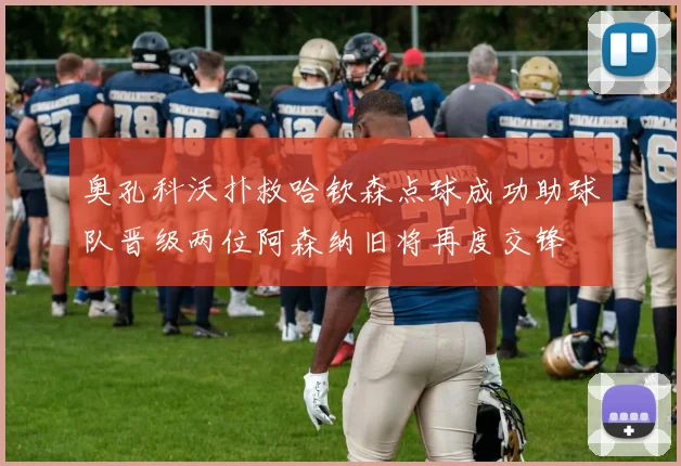 奥孔科沃扑救哈钦森点球成功助球队晋级两位阿森纳旧将再度交锋