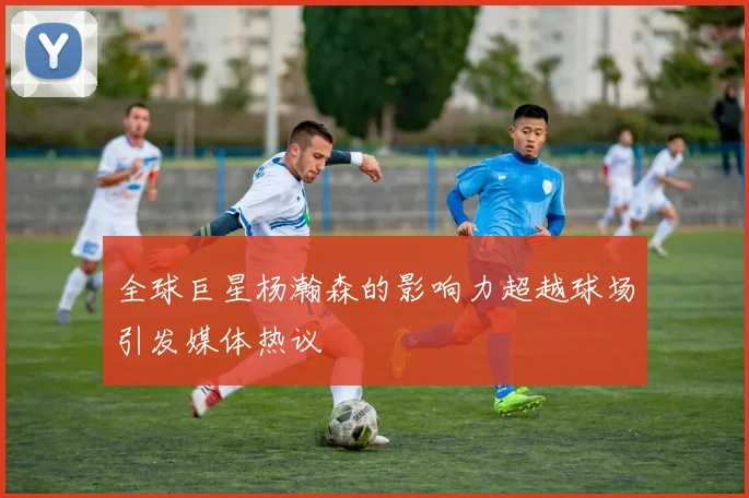 全球巨星杨瀚森的影响力超越球场引发媒体热议