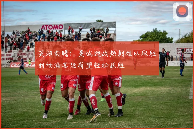 英超前瞻：曼城迎战热刺难以取胜利物浦客场有望轻松获胜