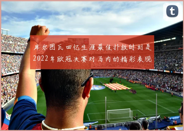 库尔图瓦回忆生涯最佳扑救时刻是2022年欧冠决赛对马内的精彩表现