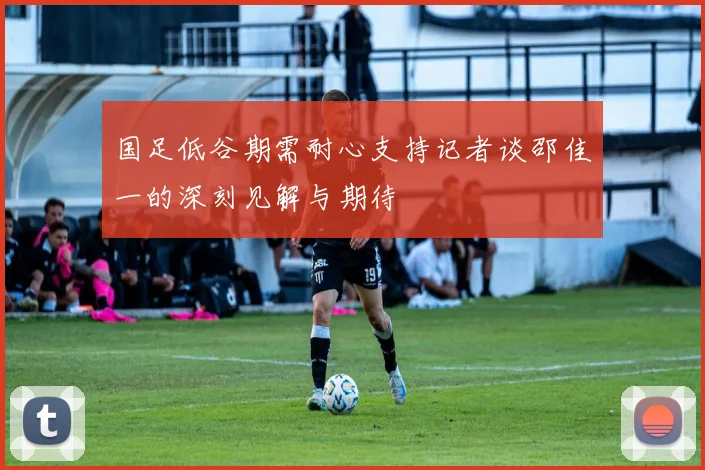 国足低谷期需耐心支持记者谈邵佳一的深刻见解与期待