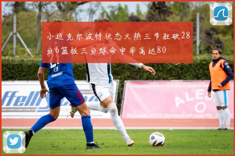 小迈克尔波特状态火热三节狂砍28分6篮板三分球命中率高达80