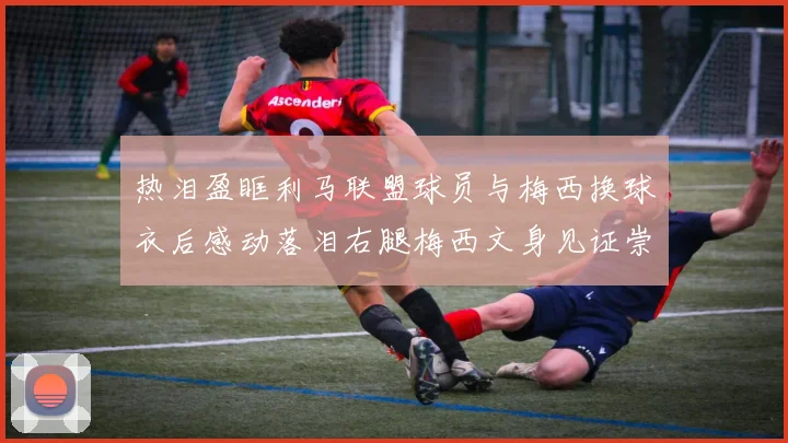 热泪盈眶利马联盟球员与梅西换球衣后感动落泪右腿梅西文身见证崇拜之情