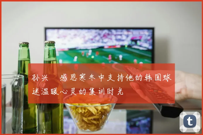 孙兴慜感恩寒冬中支持他的韩国球迷温暖心灵的集训时光