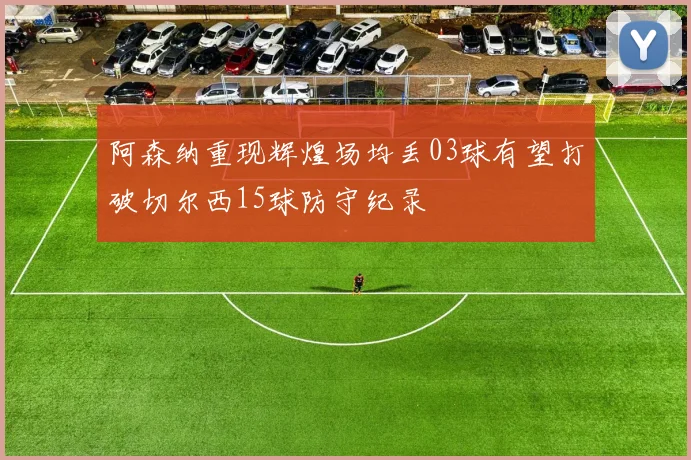 阿森纳重现辉煌场均丢03球有望打破切尔西15球防守纪录