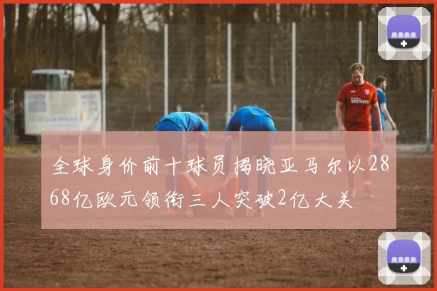 全球身价前十球员揭晓亚马尔以2868亿欧元领衔三人突破2亿大关
