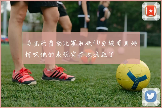 马克西首场比赛狂砍40分埃奇库姆惊叹他的表现实在太疯狂了