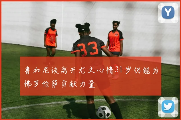 鲁加尼谈离开尤文心情31岁仍能为佛罗伦萨贡献力量