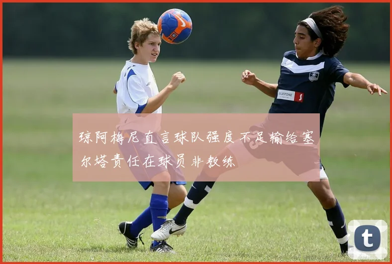 琼阿梅尼直言球队强度不足输给塞尔塔责任在球员非教练